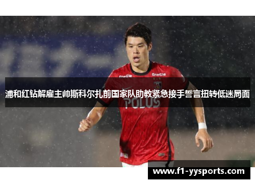 浦和红钻解雇主帅斯科尔扎前国家队助教紧急接手誓言扭转低迷局面