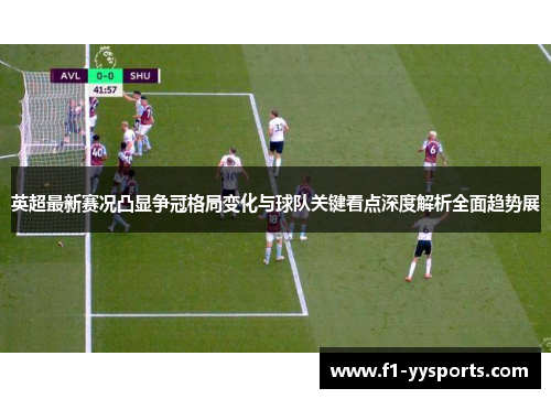 英超最新赛况凸显争冠格局变化与球队关键看点深度解析全面趋势展