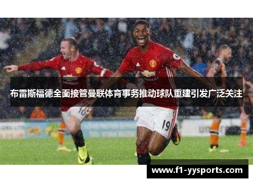 布雷斯福德全面接管曼联体育事务推动球队重建引发广泛关注